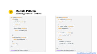 Module Pattern,
Accessing “Private” Methods
var Foo = (function() {
var obj = {
publicFoo: function() {
return 1;
},
publicFooBar: function() {
return privateBar() + 1;
}
};
var privateBar = function() {
return obj.publicFoo() * 2;
};
return obj;
})();
console.log(Foo.publicFooBar()) // 3
var Foo = (function() {
var publicFoo = function() {
return 1;
};
var publicFooBar = function() {
return privateBar() + 1;
};
var privateBar = function() {
return publicFoo() * 2;
};
return {
publicFoo : publicFoo,
publicFooBar: publicFooBar
};
})();
console.log(Foo.publicFooBar()) // 3
https://jsfiddle.net/wesoly/94ygh88b/
 