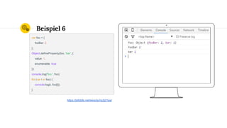 Place your screenshot here
Beispiel 6
var foo = {
fooBar: 2
};
Object.defineProperty(foo, 'bar', {
value: 1,
enumerable: true
});
console.log('foo:', foo);
for (var i in foo) {
console.log(i, foo[i]);
}
https://jsfiddle.net/wesoly/nq3j21aa/
 
