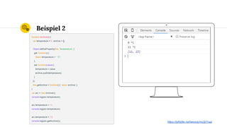 Place your screenshot here
Beispiel 2
function Archiver() {
var temperature = 0, archive = [];
Object.defineProperty(this, 'temperature', {
get: function() {
return temperature + ' °C';
},
set: function(value) {
temperature = value;
archive.push(temperature);
}
});
this.getArchive = function() { return archive; };
}
var arc = new Archiver();
console.log(arc.temperature);
arc.temperature = 11;
console.log(arc.temperature);
arc.temperature = 13;
console.log(arc.getArchive());
https://jsfiddle.net/wesoly/nq3j21aa/
 