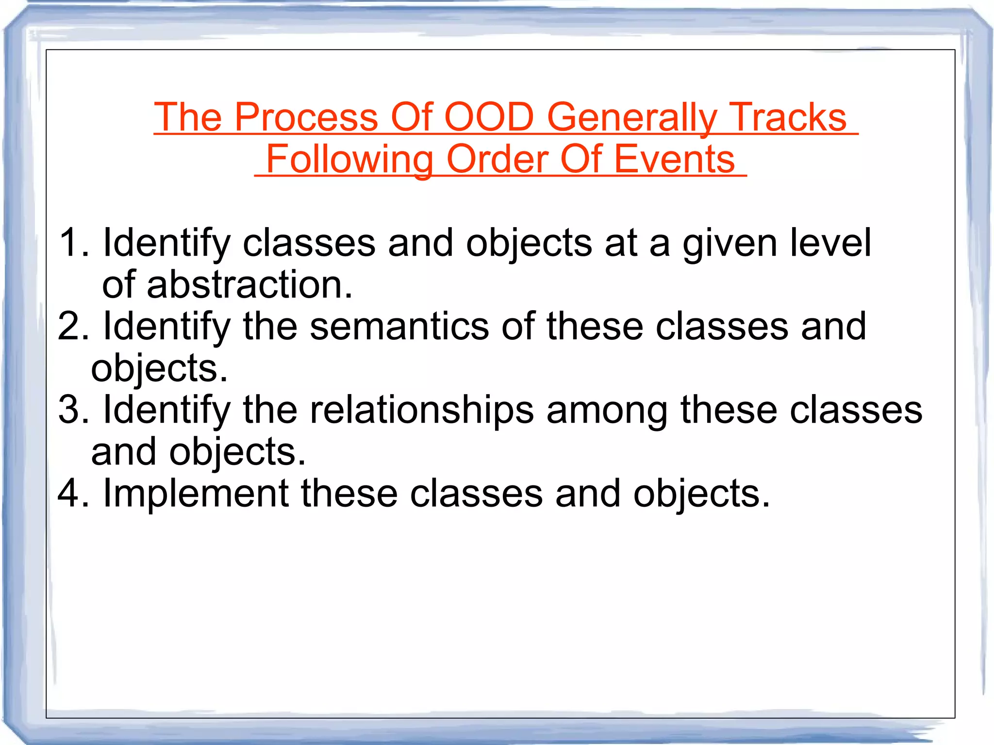 The Process Of OOD Generally Tracks  Following Order Of Events  1. Identify classes and objects at a given level of abstraction. 2. Identify the semantics of these classes and  objects. 3. Identify the relationships among these classes and objects. 4. Implement these classes and objects.  