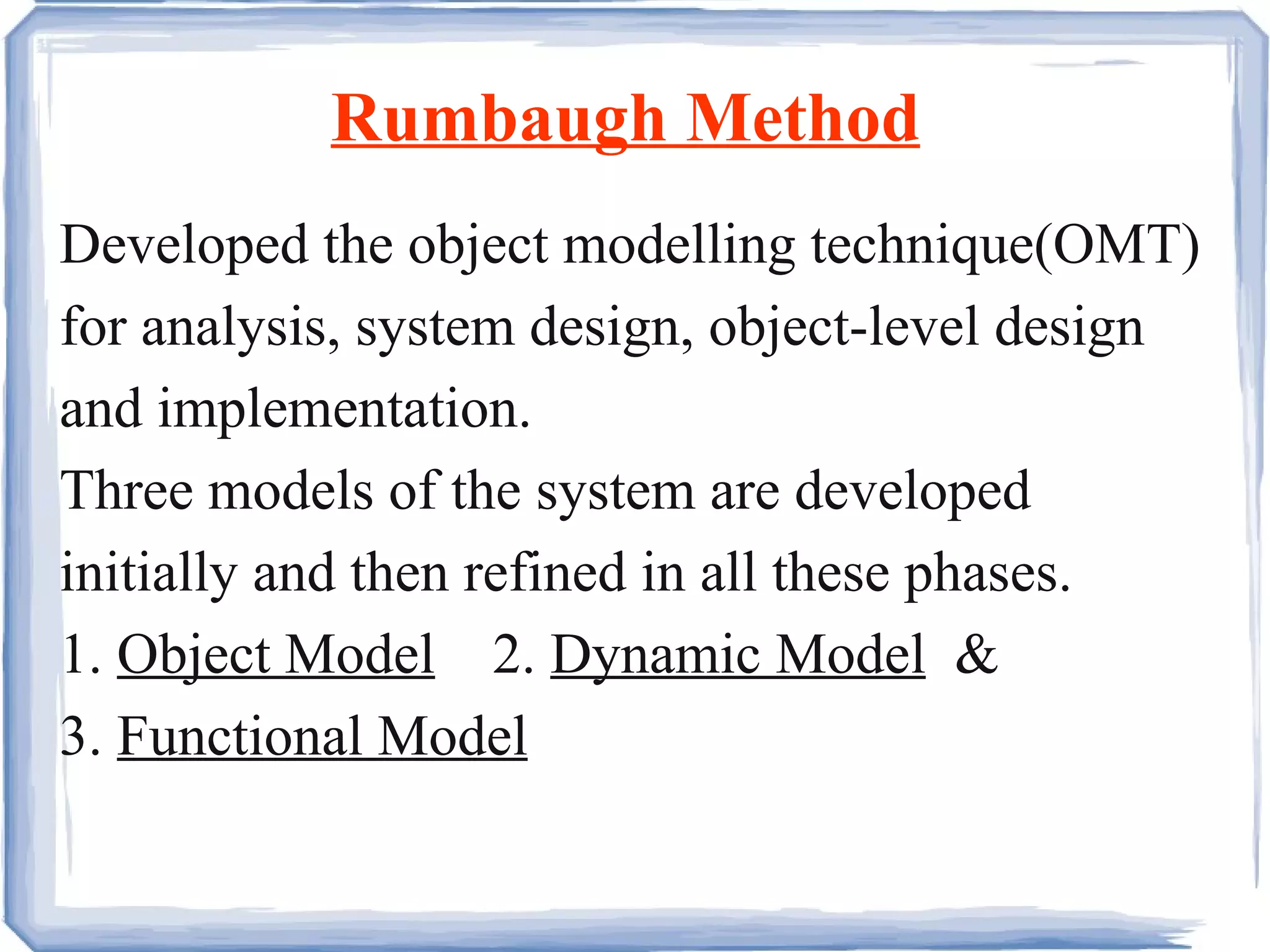 Rumbaugh Method Developed the object modelling technique(OMT) for analysis, system design, object-level design and implementation.  Three models of the system are developed initially and then refined in all these phases. 1.  Object Model   2.  Dynamic Model   &  3.  Functional Model 