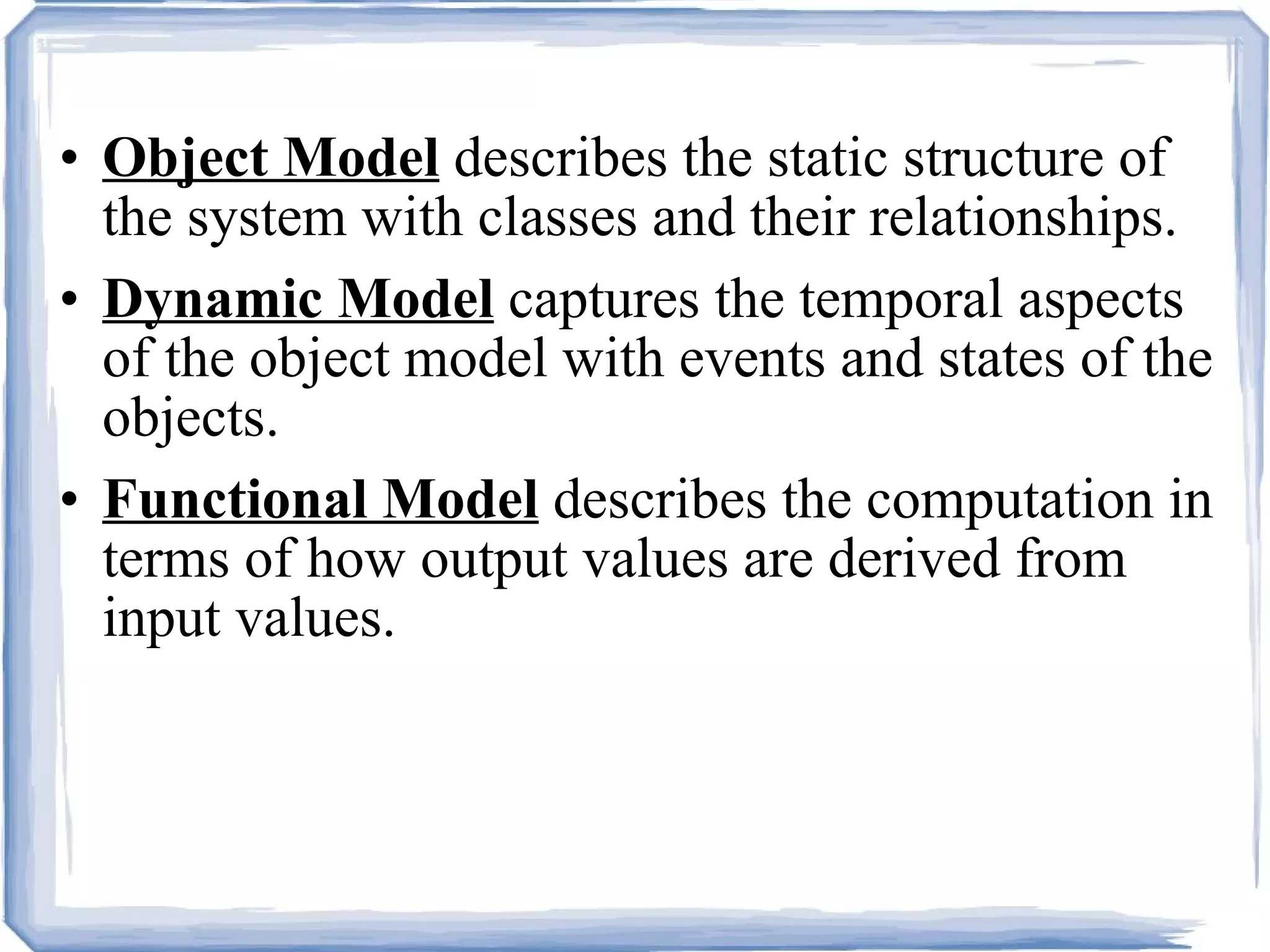 Object Model  describes the static structure of the system with classes and their relationships. Dynamic Model  captures the temporal aspects of the object model with events and states of the objects. Functional Model  describes the computation in terms of how output values are derived from input values. 