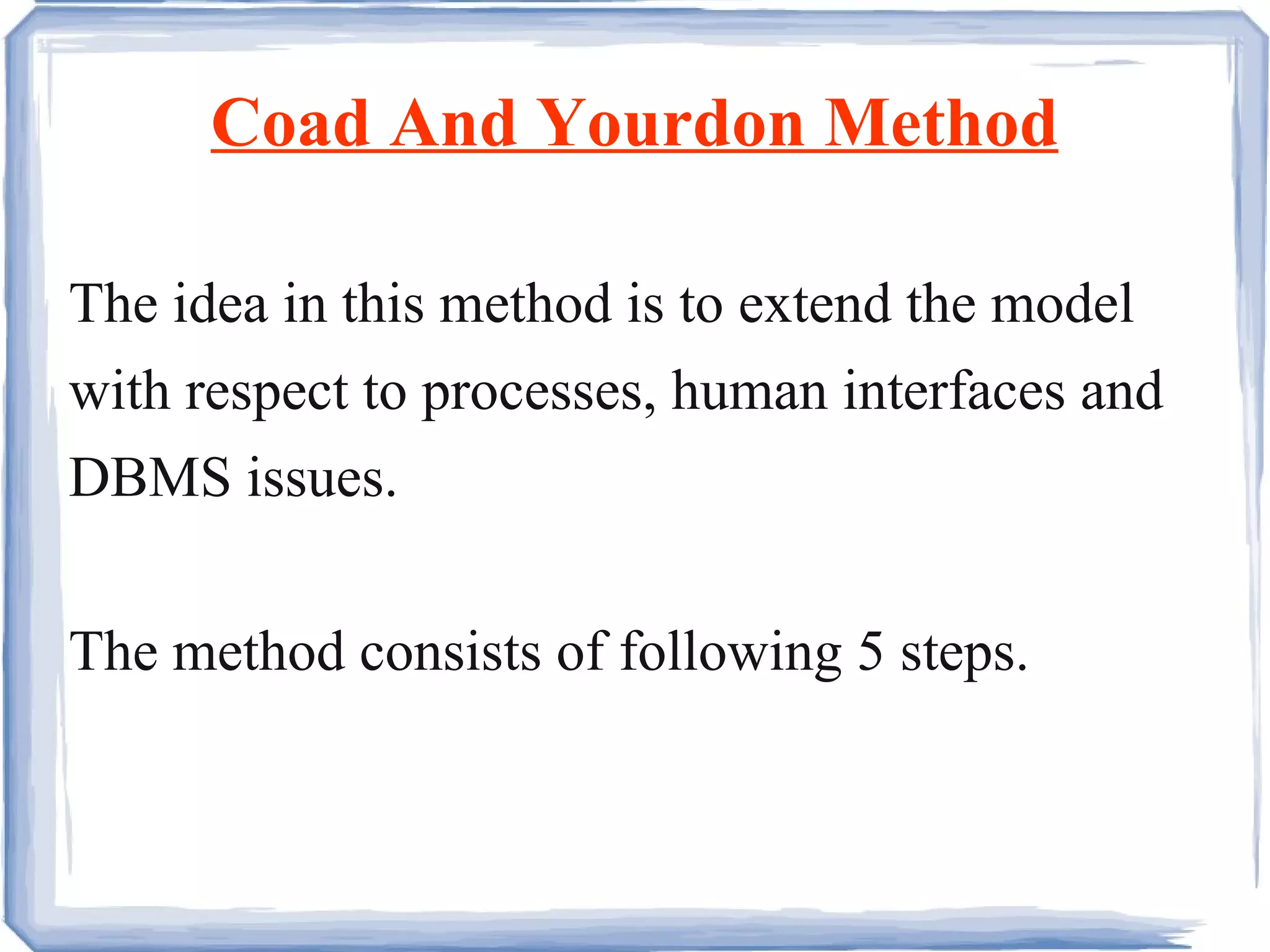 Coad And Yourdon Method The idea in this method is to extend the model with respect to processes, human interfaces and DBMS issues. The method consists of following 5 steps. 