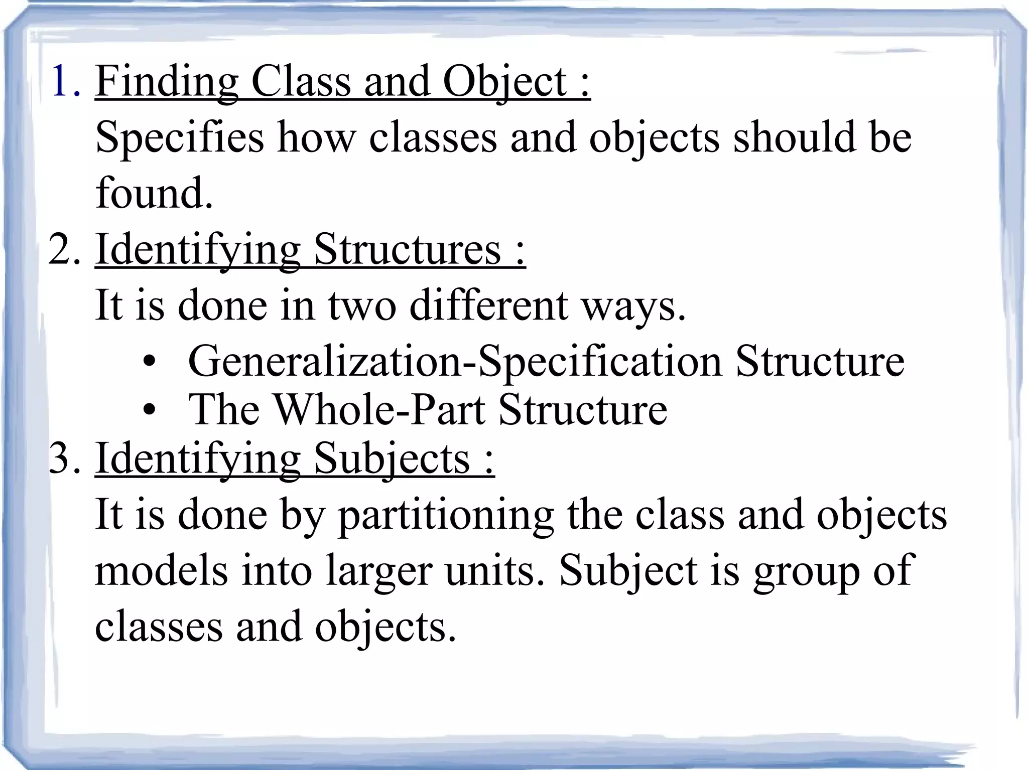 1.  Finding Class and Object : Specifies how classes and objects should be  found. 2.  Identifying Structures : It is done in two different ways. Generalization-Specification Structure The Whole-Part Structure 3.  Identifying Subjects : It is done by partitioning the class and objects  models into larger units. Subject is group of classes and objects. 