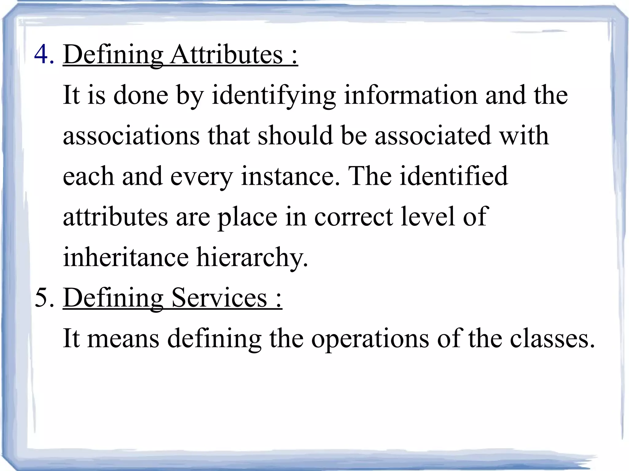 4.  Defining Attributes :     It is done by identifying information and the    associations that should be associated with    each and every instance. The identified    attributes are place in correct level of    inheritance hierarchy. 5.  Defining Services :   It means defining the operations of the classes.   