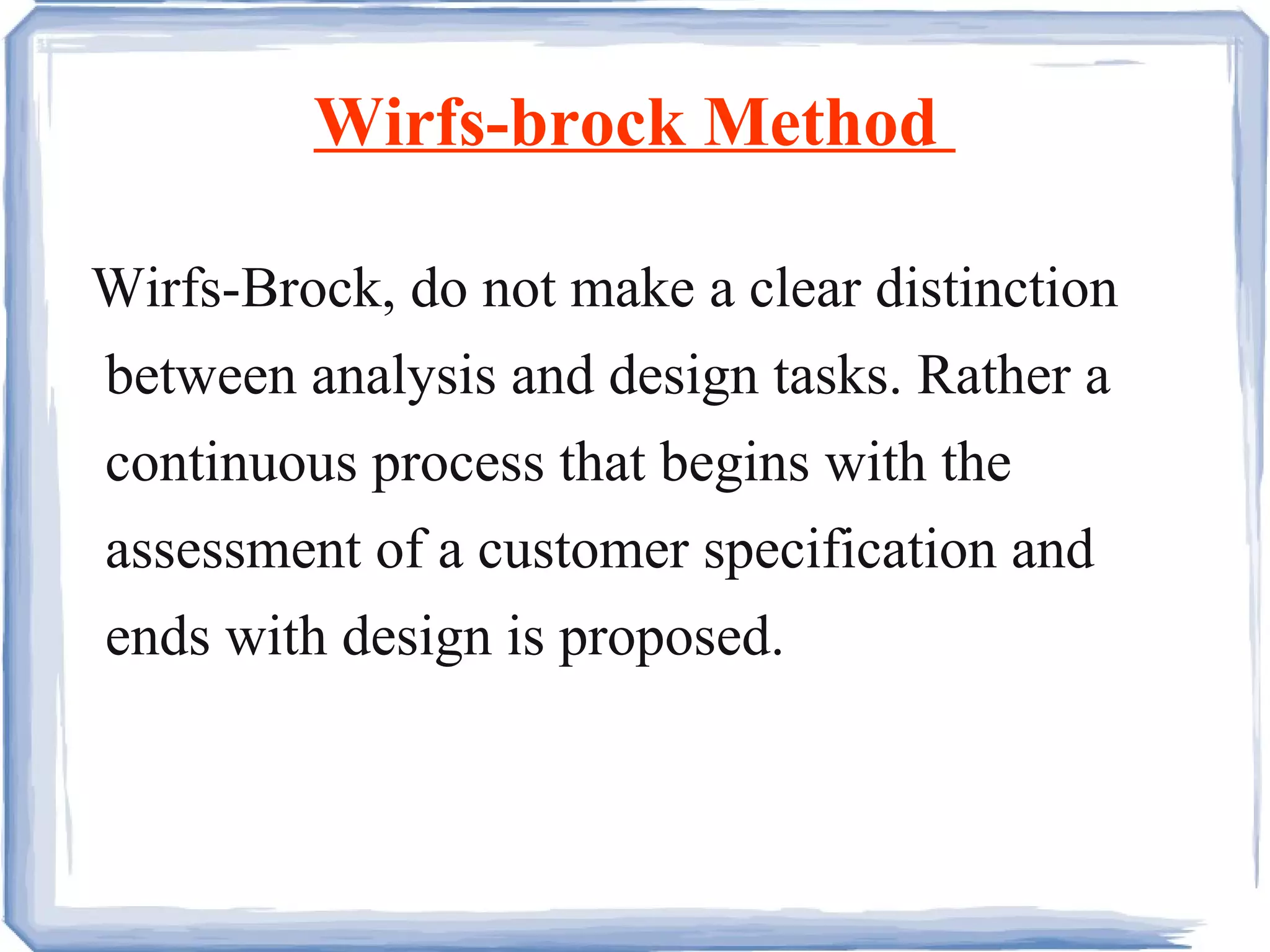 Wirfs-brock Method  Wirfs-Brock, do not make a clear distinction between analysis and design tasks. Rather a continuous process that begins with the assessment of a customer specification and ends with design is proposed.  