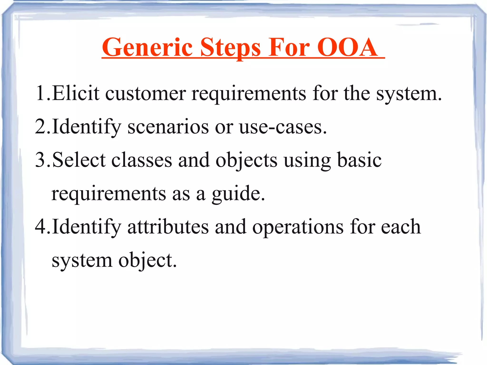 Generic Steps For OOA  1. Elicit customer requirements for the system. 2. Identify scenarios or use-cases. 3. Select classes and objects using basic  requirements as a guide.  4. Identify attributes and operations for each system object.  
