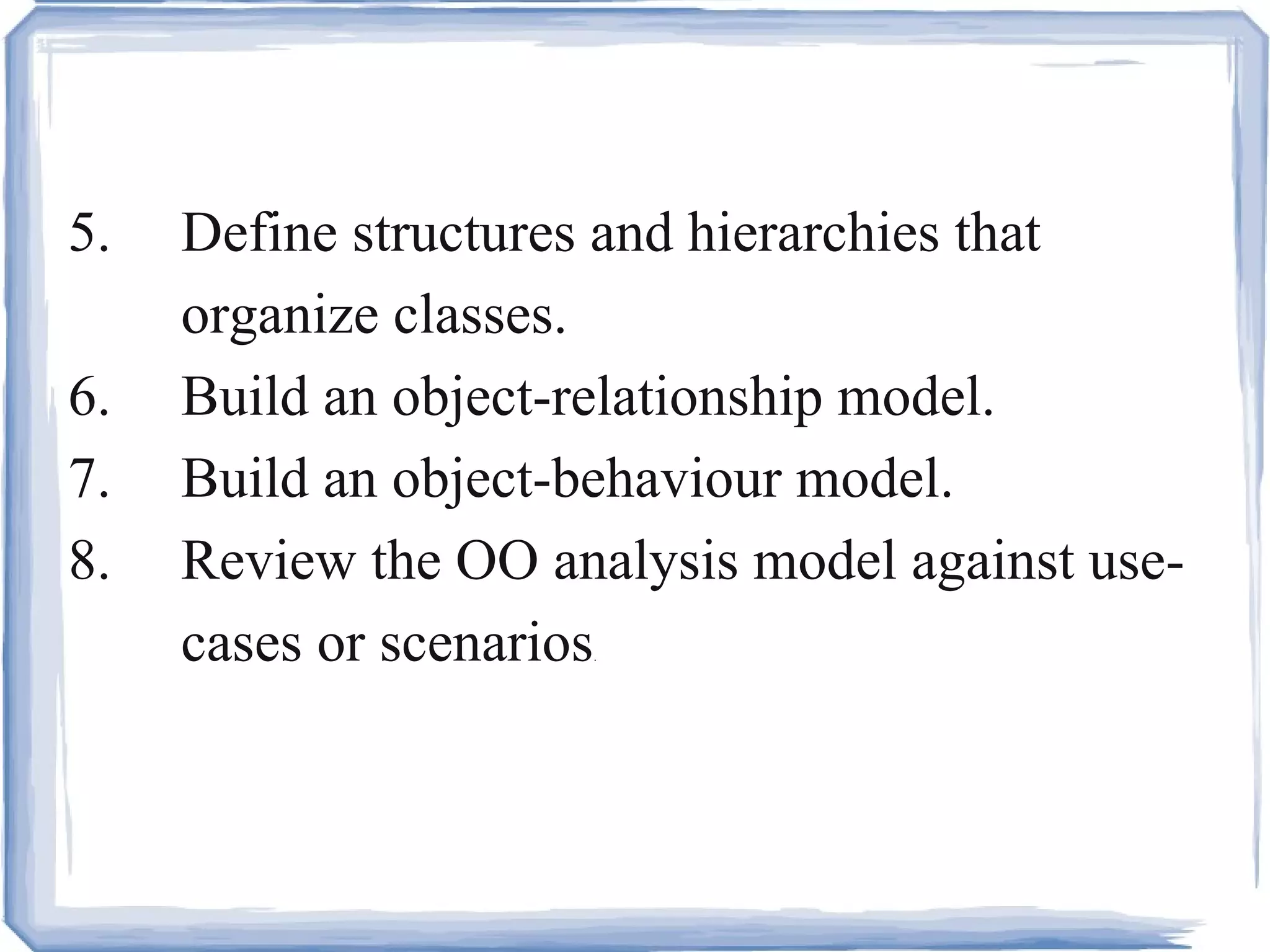 5. Define structures and hierarchies that  organize classes.  6. Build an object-relationship model.  7. Build an object-behaviour model.  8. Review the OO analysis model against use- cases or scenarios . 