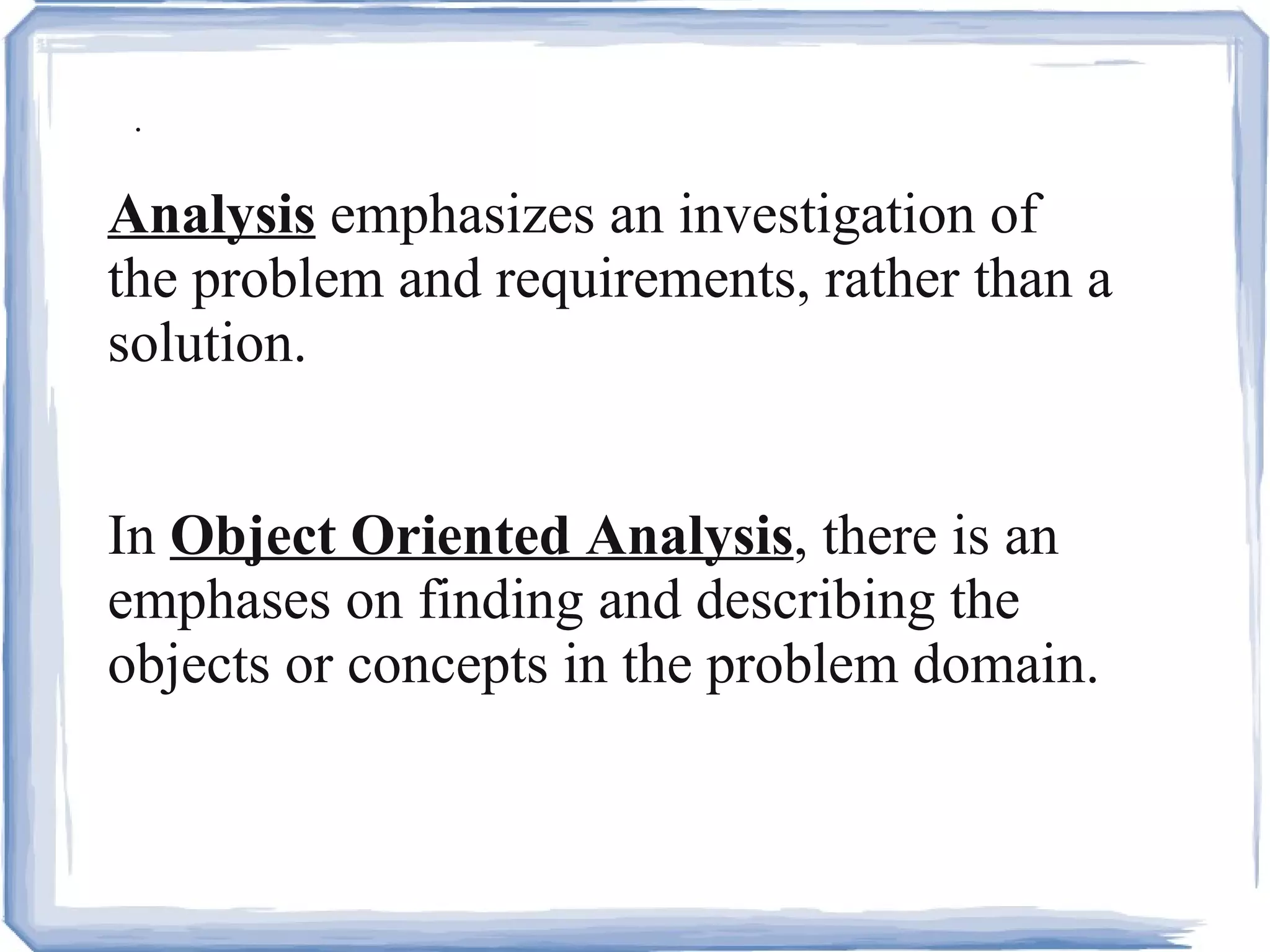 . Analysis  emphasizes an investigation of the problem and requirements, rather than a solution.  In  Object Oriented Analysis , there is an emphases on finding and describing the objects or concepts in the problem domain.  