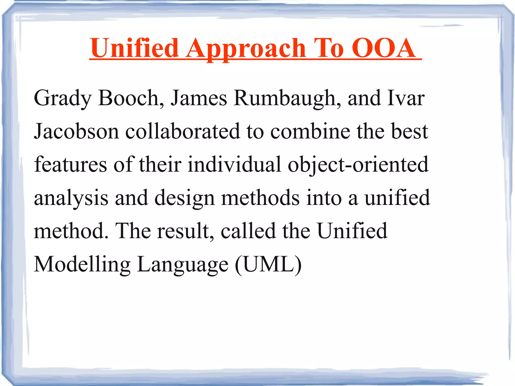 Unified Approach To OOA  Grady Booch, James Rumbaugh, and Ivar Jacobson collaborated to combine the best features of their individual object-oriented analysis and design methods into a unified method. The result, called the Unified Modelling Language (UML) 