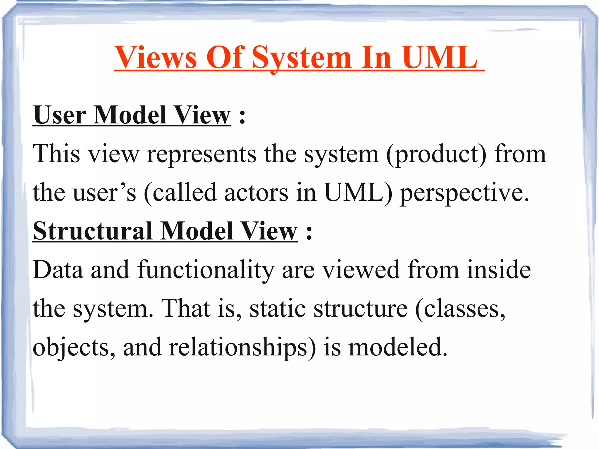 Views Of System In UML  User Model View  :   This view represents the system (product) from the user’s (called actors in UML) perspective. Structural Model View  :   Data and functionality are viewed from inside the system. That is, static structure (classes, objects, and relationships) is modeled.  