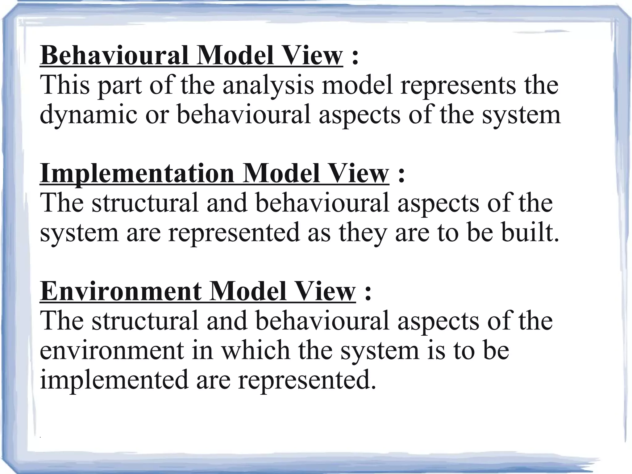Behavioural Model View  :   This part of the analysis model represents the dynamic or behavioural aspects of the system Implementation Model View  :   The structural and behavioural aspects of the system are represented as they are to be built. Environment Model View  :   The structural and behavioural aspects of the environment in which the system is to be implemented are represented. .  