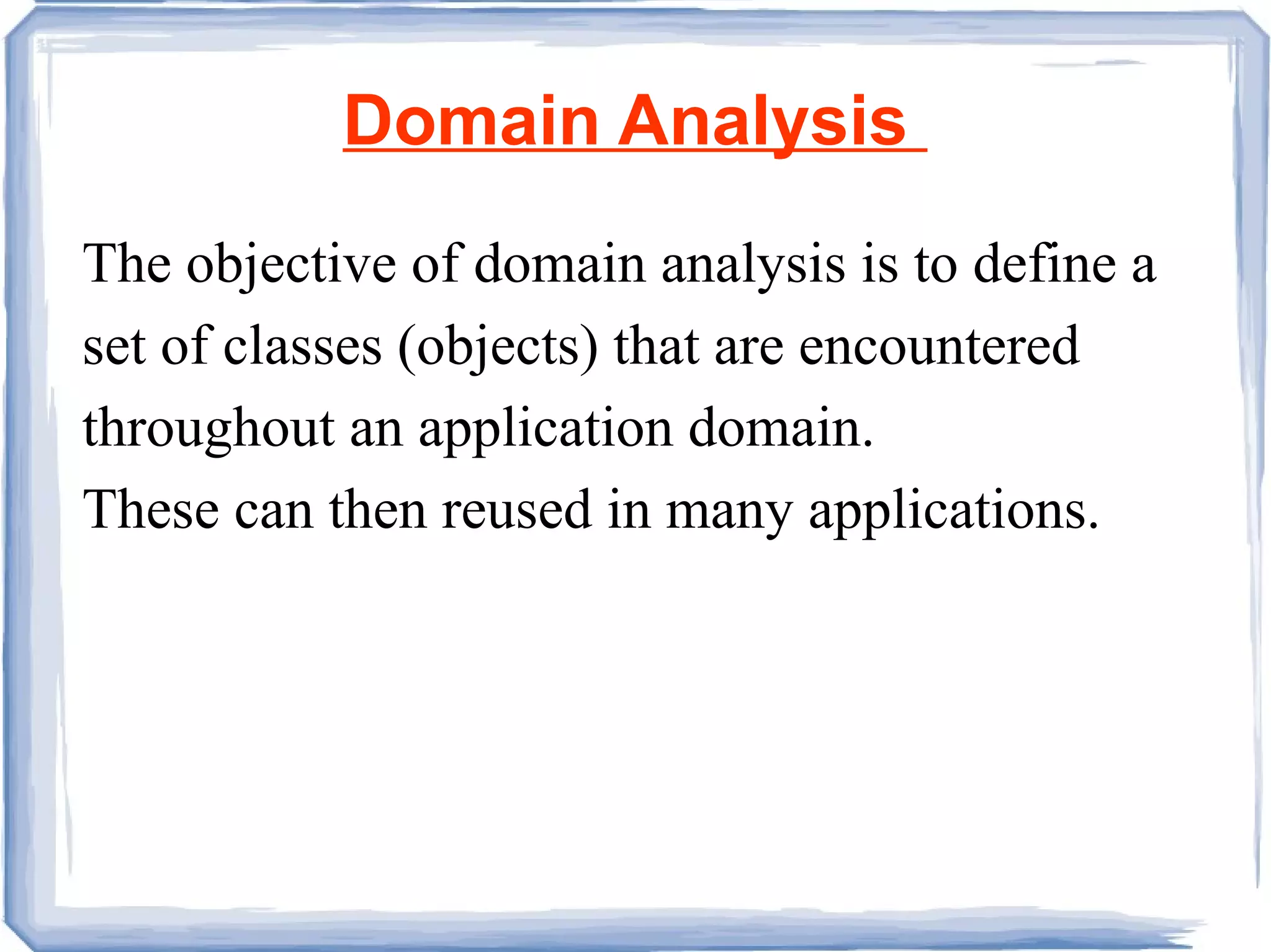 Domain Analysis  The objective of domain analysis is to define a set of classes (objects) that are encountered throughout an application domain.  These can then reused in many applications. 