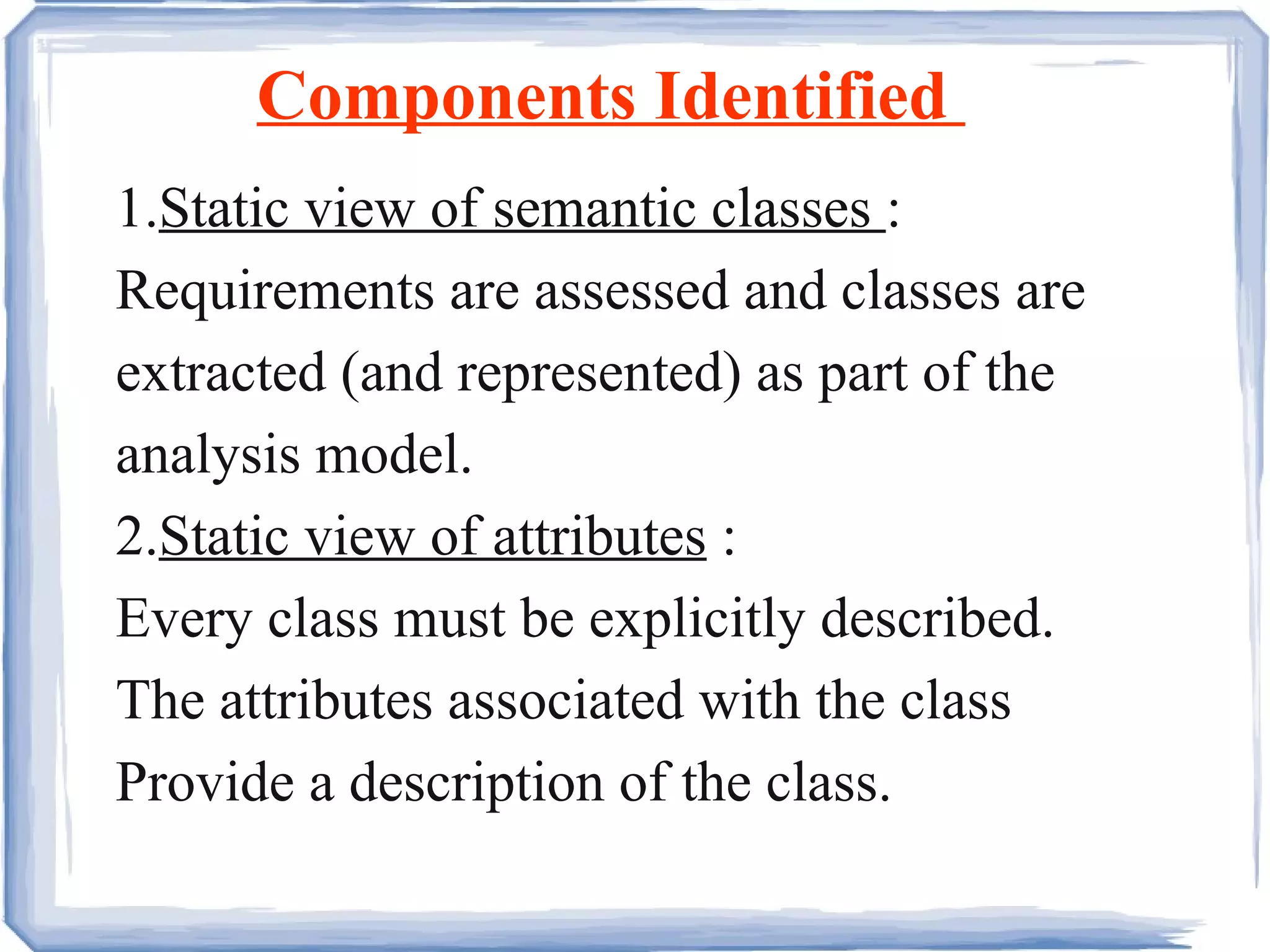 Components Identified  1. Static view of semantic classes  : Requirements are assessed and classes are extracted (and represented) as part of the analysis model.  2. Static view of attributes  : Every class must be explicitly described. The attributes associated with the class Provide a description of the class. 