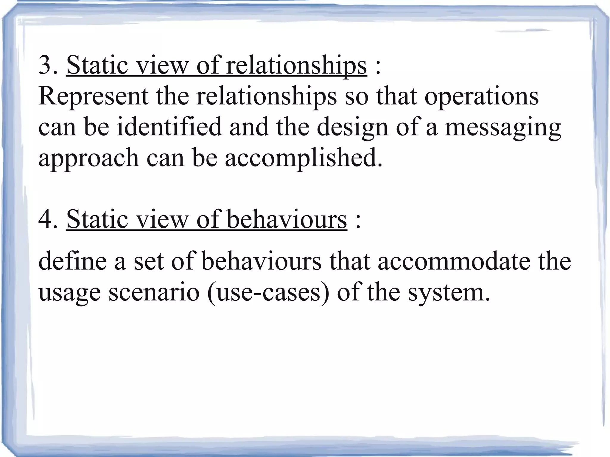 3.  Static view of relationships  : Represent the relationships so that operations can be identified and the design of a messaging approach can be accomplished. 4.  Static view of behaviours  : define a set of behaviours that accommodate the usage scenario (use-cases) of the system. 
