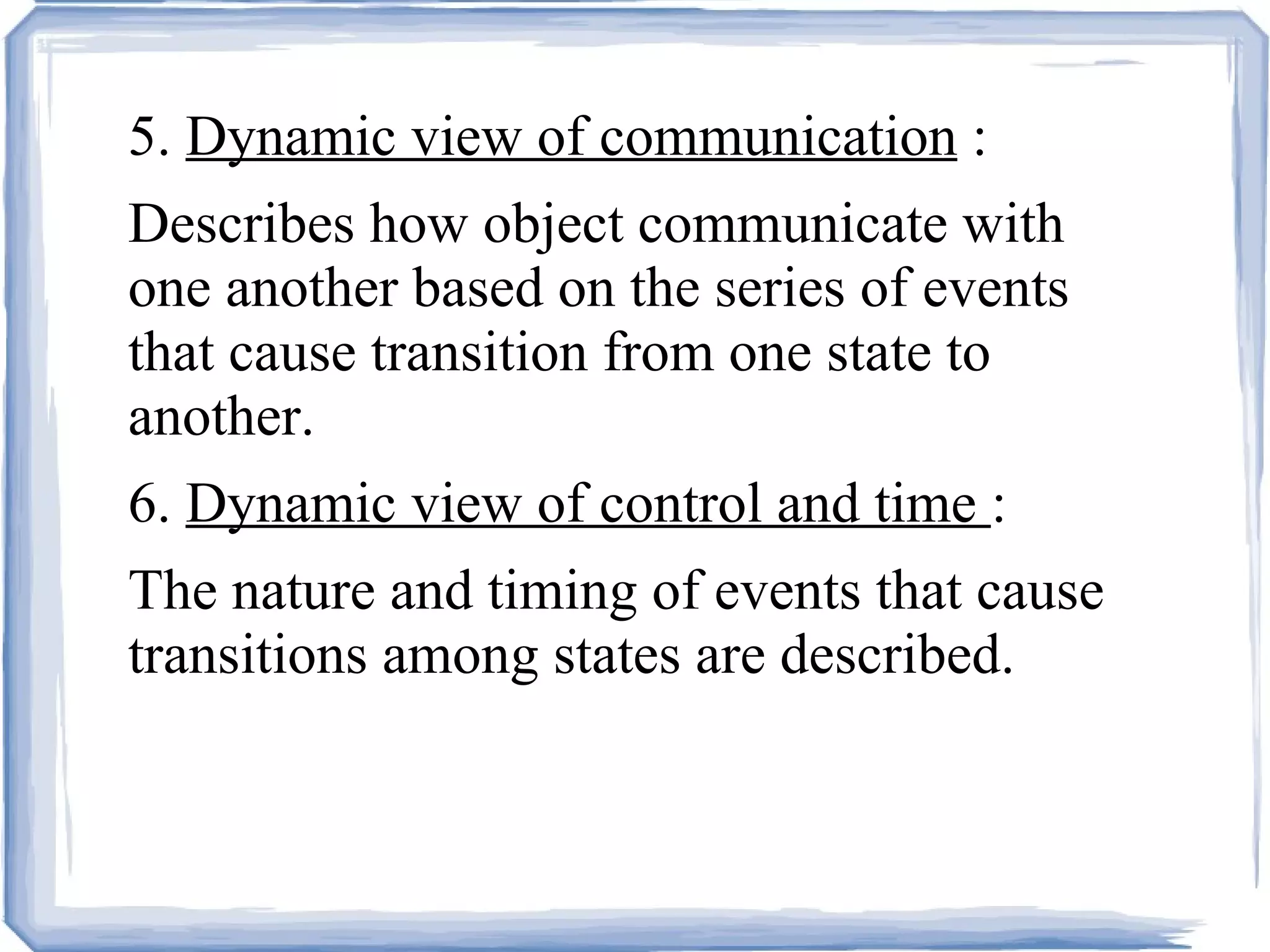 5.  Dynamic view of communication  : Describes how object communicate with one another based on the series of events that cause transition from one state to another. 6.  Dynamic view of control and time  : The nature and timing of events that cause transitions among states are described. 
