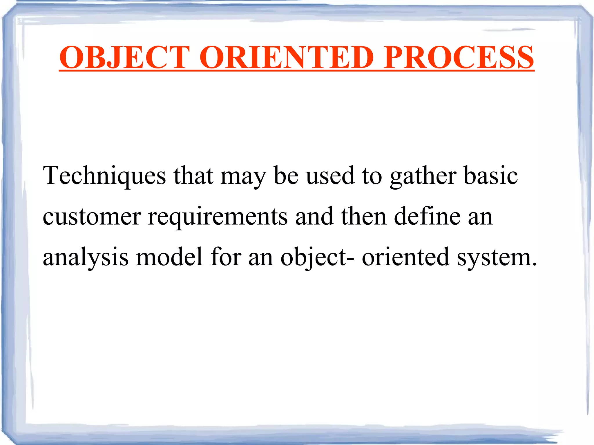 OBJECT ORIENTED PROCESS Techniques that may be used to gather basic customer requirements and then define an analysis model for an object- oriented system. 