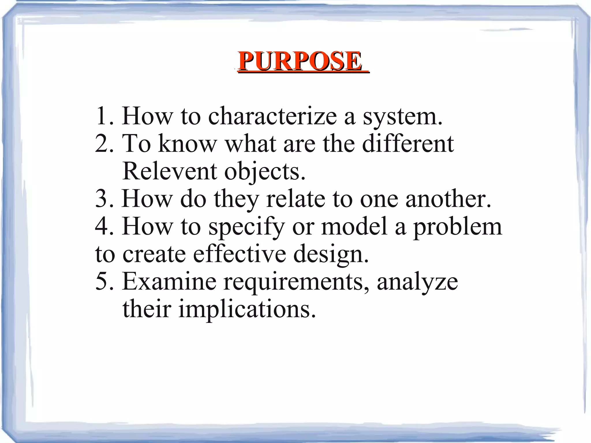.  PURPOSE  1. How to characterize a system. 2. To know what are the different Relevent objects. 3. How do they relate to one another. 4. How to specify or model a problem  to create effective design. 5. Examine requirements, analyze their implications. 