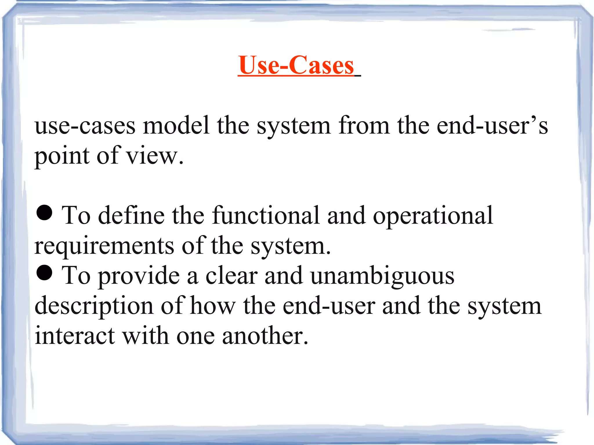 Use-Cases   use-cases model the system from the end-user’s point of view. To define the functional and operational requirements of the system. To provide a clear and unambiguous description of how the end-user and the system interact with one another.  
