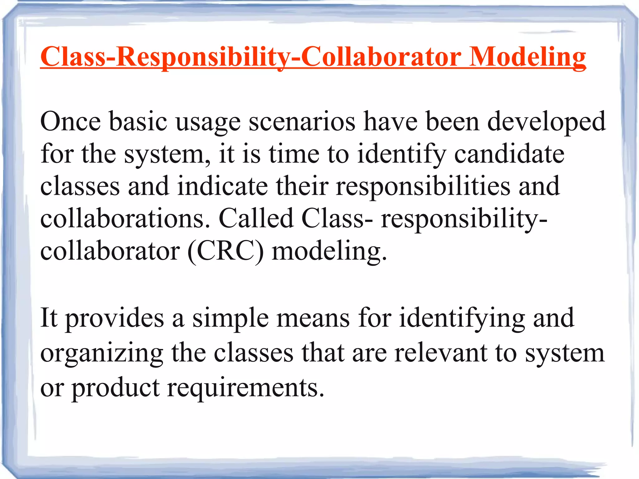 Class-Responsibility-Collaborator Modeling Once basic usage scenarios have been developed for the system, it is time to identify candidate classes and indicate their responsibilities and collaborations. Called Class- responsibility-collaborator (CRC) modeling. It provides a simple means for identifying and organizing the classes that are relevant to system or product requirements.  