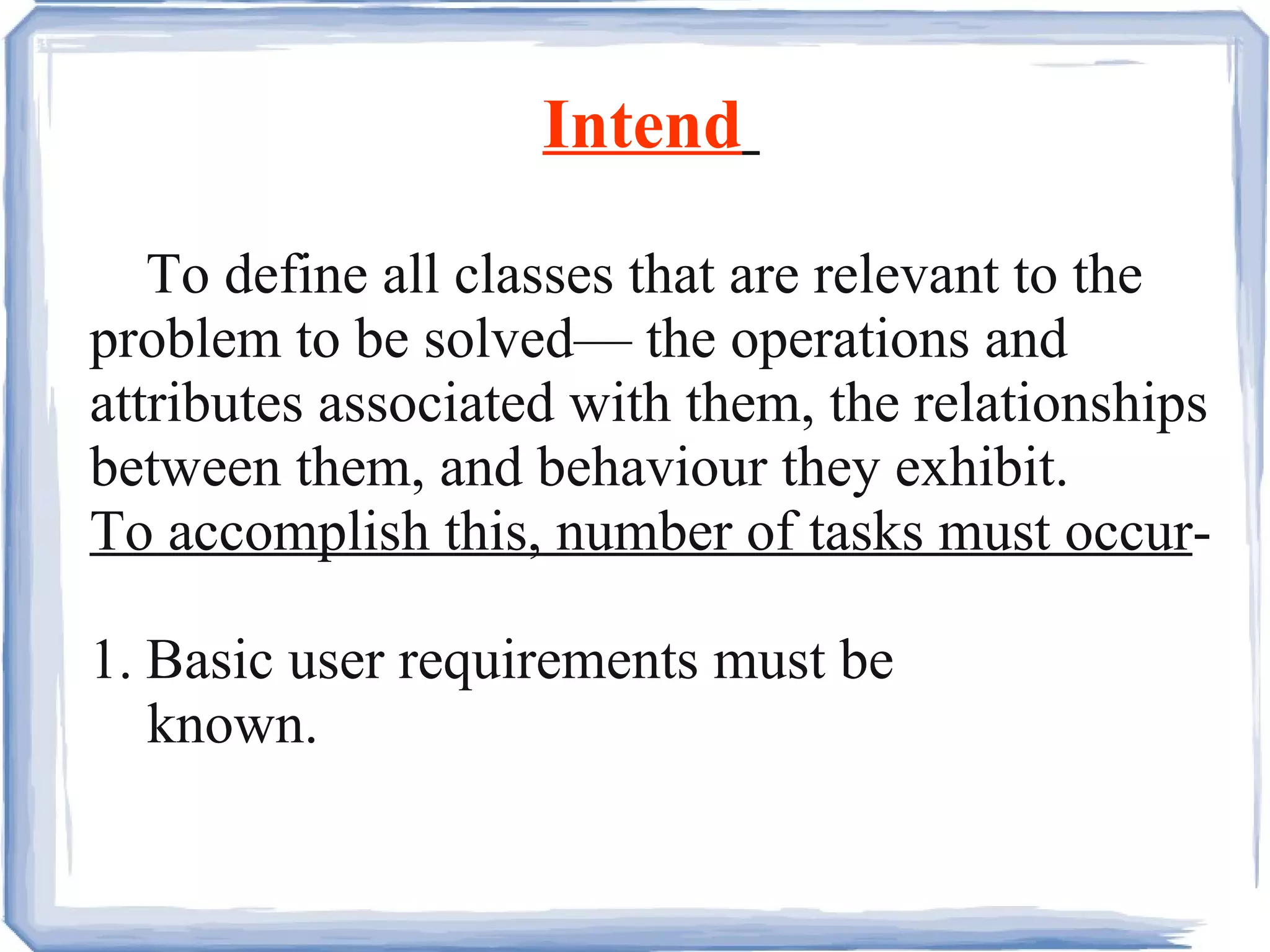 Intend   To define all classes that are relevant to the problem to be solved— the operations and attributes associated with them, the relationships between them, and behaviour they exhibit. To accomplish this, number of tasks must occur - 1. Basic user requirements must be  known. 