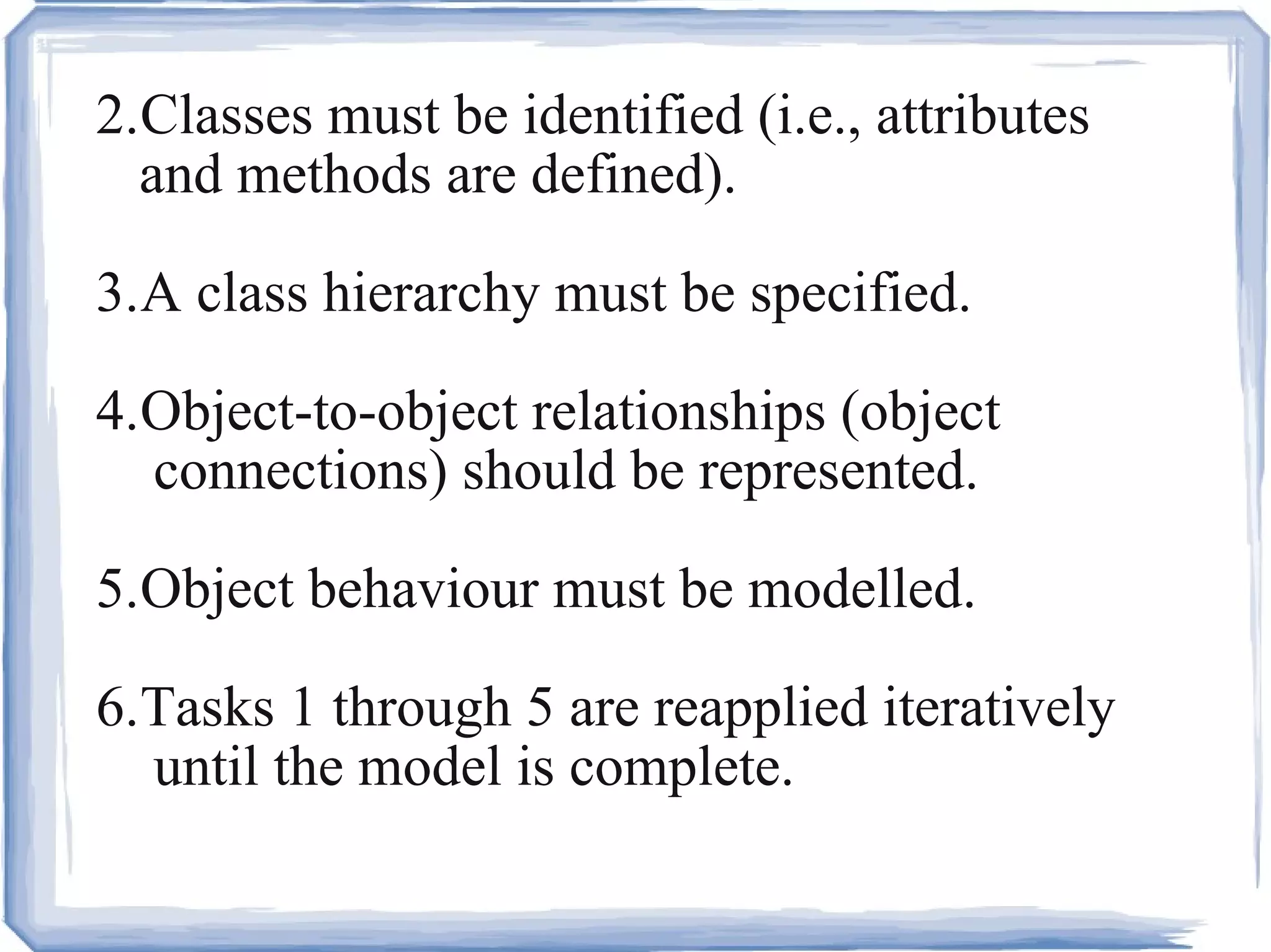 2. Classes must be identified (i.e., attributes  and methods are defined). 3. A class hierarchy must be specified. 4. Object-to-object relationships (object  connections) should be represented.  5. Object behaviour must be modelled.  6. Tasks 1 through 5 are reapplied iteratively  until the model is complete. 