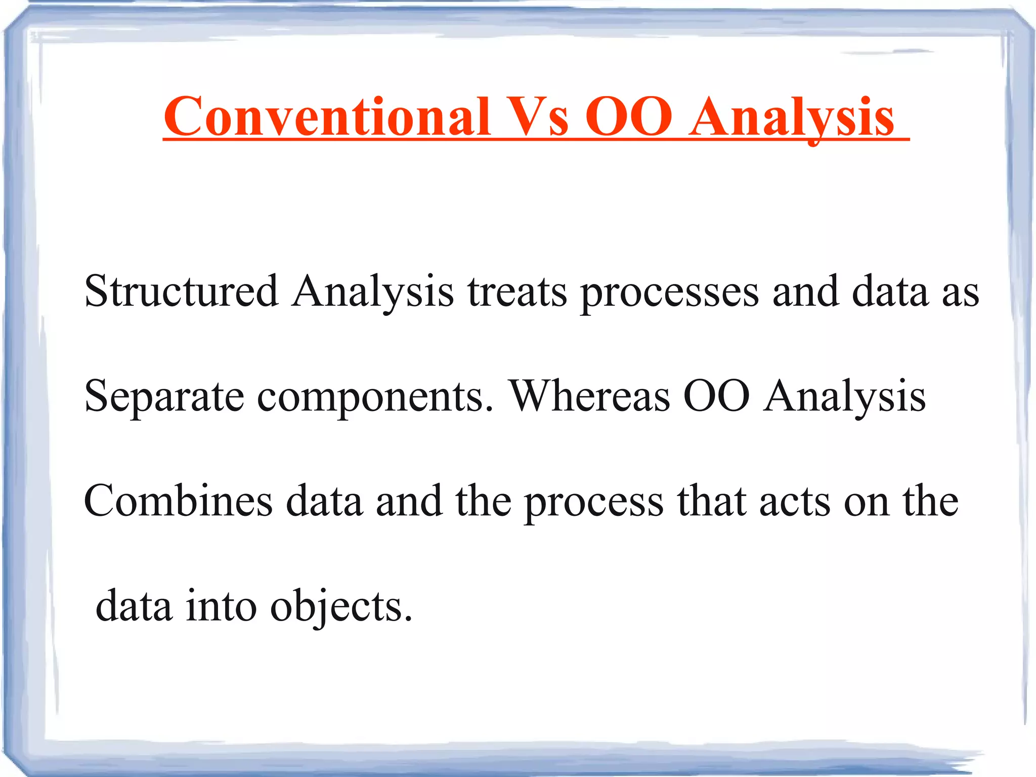 Conventional Vs OO Analysis  Structured Analysis treats processes and data as Separate components. Whereas OO Analysis Combines data and the process that acts on the data into objects. 