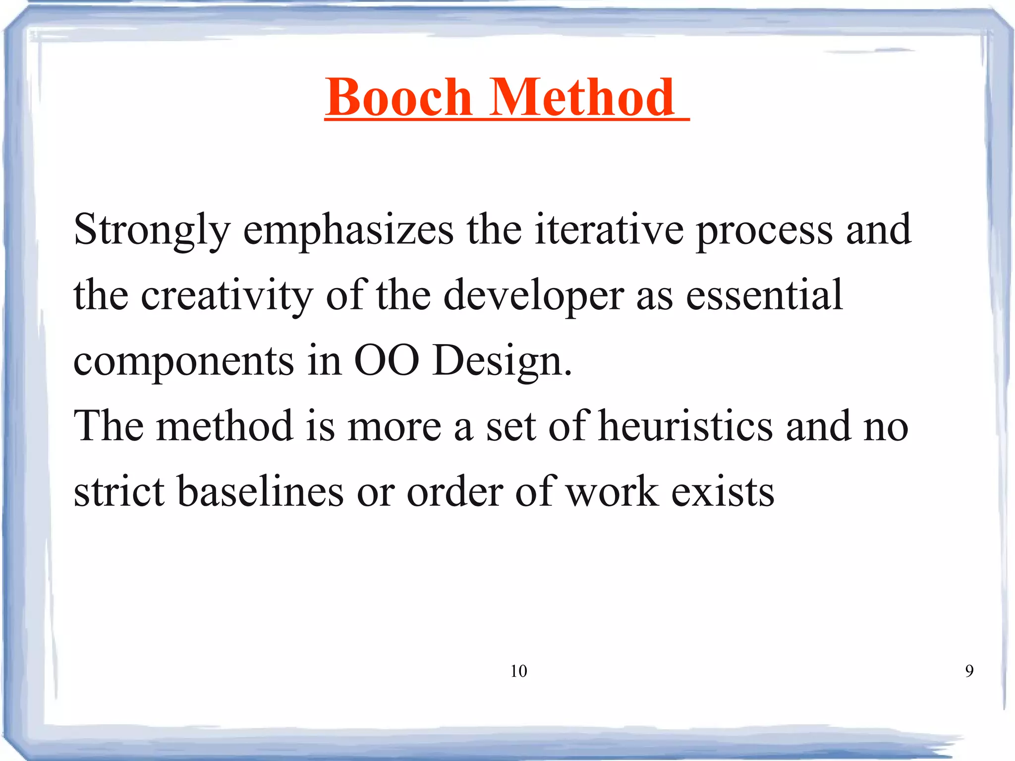 Booch Method  Strongly emphasizes the iterative process and the creativity of the developer as essential components in OO Design. The method is more a set of heuristics and no  strict baselines or order of work exists  