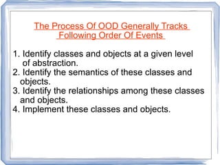 The Process Of OOD Generally Tracks  Following Order Of Events  1. Identify classes and objects at a given level of abstraction. 2. Identify the semantics of these classes and  objects. 3. Identify the relationships among these classes and objects. 4. Implement these classes and objects.  