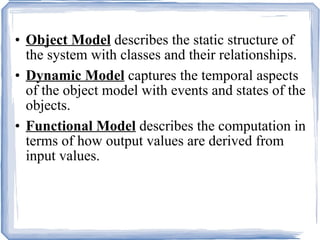 Object Model  describes the static structure of the system with classes and their relationships. Dynamic Model  captures the temporal aspects of the object model with events and states of the objects. Functional Model  describes the computation in terms of how output values are derived from input values. 