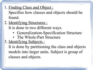 1.  Finding Class and Object : Specifies how classes and objects should be  found. 2.  Identifying Structures : It is done in two different ways. Generalization-Specification Structure The Whole-Part Structure 3.  Identifying Subjects : It is done by partitioning the class and objects  models into larger units. Subject is group of classes and objects. 