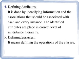4.  Defining Attributes :     It is done by identifying information and the    associations that should be associated with    each and every instance. The identified    attributes are place in correct level of    inheritance hierarchy. 5.  Defining Services :   It means defining the operations of the classes.   