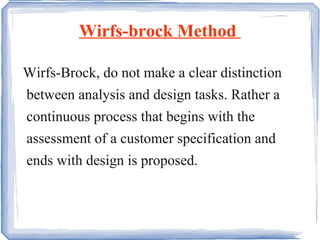 Wirfs-brock Method  Wirfs-Brock, do not make a clear distinction between analysis and design tasks. Rather a continuous process that begins with the assessment of a customer specification and ends with design is proposed.  