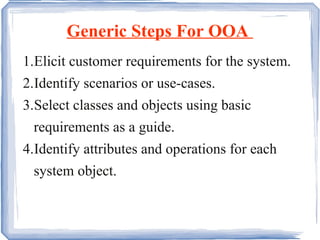 Generic Steps For OOA  1. Elicit customer requirements for the system. 2. Identify scenarios or use-cases. 3. Select classes and objects using basic  requirements as a guide.  4. Identify attributes and operations for each system object.  