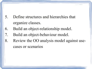 5. Define structures and hierarchies that  organize classes.  6. Build an object-relationship model.  7. Build an object-behaviour model.  8. Review the OO analysis model against use- cases or scenarios . 