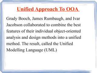Unified Approach To OOA  Grady Booch, James Rumbaugh, and Ivar Jacobson collaborated to combine the best features of their individual object-oriented analysis and design methods into a unified method. The result, called the Unified Modelling Language (UML) 
