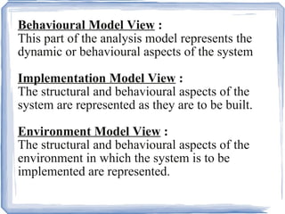 Behavioural Model View  :   This part of the analysis model represents the dynamic or behavioural aspects of the system Implementation Model View  :   The structural and behavioural aspects of the system are represented as they are to be built. Environment Model View  :   The structural and behavioural aspects of the environment in which the system is to be implemented are represented. .  