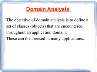 Domain Analysis  The objective of domain analysis is to define a set of classes (objects) that are encountered throughout an application domain.  These can then reused in many applications. 