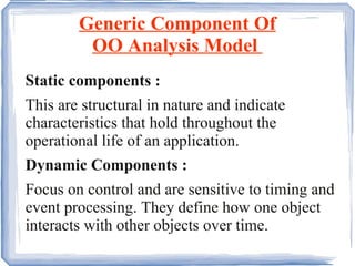 Generic Component Of OO Analysis Model  Static components :  This are structural in nature and indicate characteristics that hold throughout the operational life of an application.  Dynamic Components :  Focus on control and are sensitive to timing and event processing. They define how one object interacts with other objects over time. 