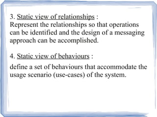 3.  Static view of relationships  : Represent the relationships so that operations can be identified and the design of a messaging approach can be accomplished. 4.  Static view of behaviours  : define a set of behaviours that accommodate the usage scenario (use-cases) of the system. 