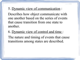 5.  Dynamic view of communication  : Describes how object communicate with one another based on the series of events that cause transition from one state to another. 6.  Dynamic view of control and time  : The nature and timing of events that cause transitions among states are described. 