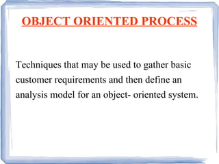 OBJECT ORIENTED PROCESS Techniques that may be used to gather basic customer requirements and then define an analysis model for an object- oriented system. 
