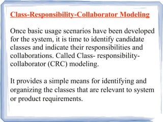Class-Responsibility-Collaborator Modeling Once basic usage scenarios have been developed for the system, it is time to identify candidate classes and indicate their responsibilities and collaborations. Called Class- responsibility-collaborator (CRC) modeling. It provides a simple means for identifying and organizing the classes that are relevant to system or product requirements.  