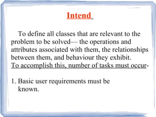 Intend   To define all classes that are relevant to the problem to be solved— the operations and attributes associated with them, the relationships between them, and behaviour they exhibit. To accomplish this, number of tasks must occur - 1. Basic user requirements must be  known. 