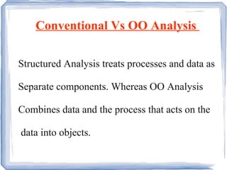 Conventional Vs OO Analysis  Structured Analysis treats processes and data as Separate components. Whereas OO Analysis Combines data and the process that acts on the data into objects. 