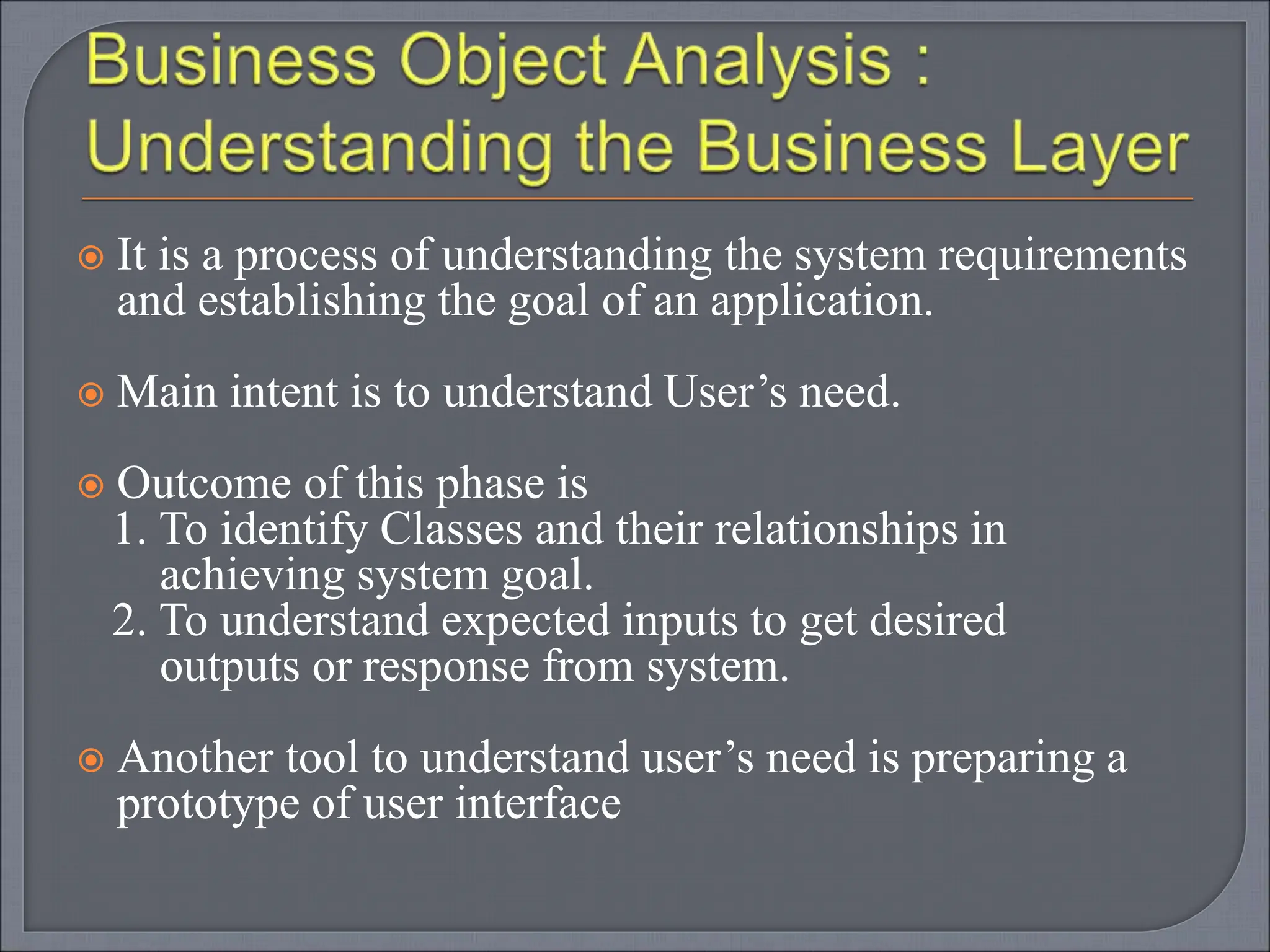  It is a process of understanding the system requirements
and establishing the goal of an application.
 Main intent is to understand User’s need.
 Outcome of this phase is
1. To identify Classes and their relationships in
achieving system goal.
2. To understand expected inputs to get desired
outputs or response from system.
 Another tool to understand user’s need is preparing a
prototype of user interface
 