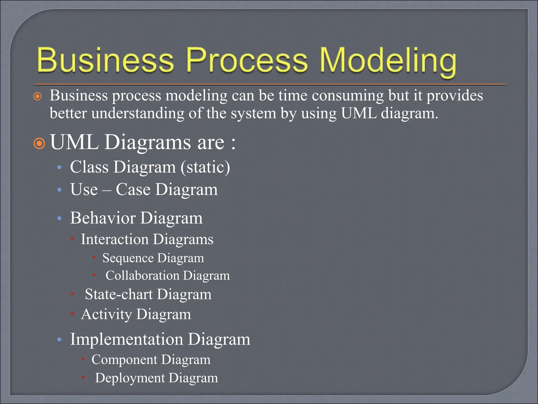 Business process modeling can be time consuming but it provides
better understanding of the system by using UML diagram.
 UML Diagrams are :
• Class Diagram (static)
• Use – Case Diagram
• Behavior Diagram
 Interaction Diagrams
 Sequence Diagram
 Collaboration Diagram
 State-chart Diagram
 Activity Diagram
• Implementation Diagram
 Component Diagram
 Deployment Diagram
 
