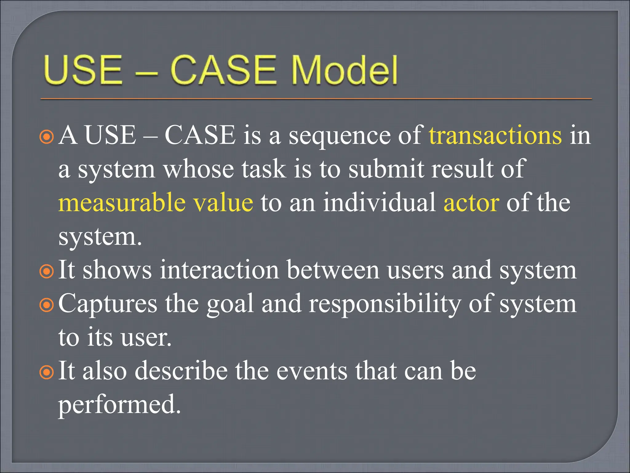 A USE – CASE is a sequence of transactions in
a system whose task is to submit result of
measurable value to an individual actor of the
system.
It shows interaction between users and system
Captures the goal and responsibility of system
to its user.
It also describe the events that can be
performed.
 