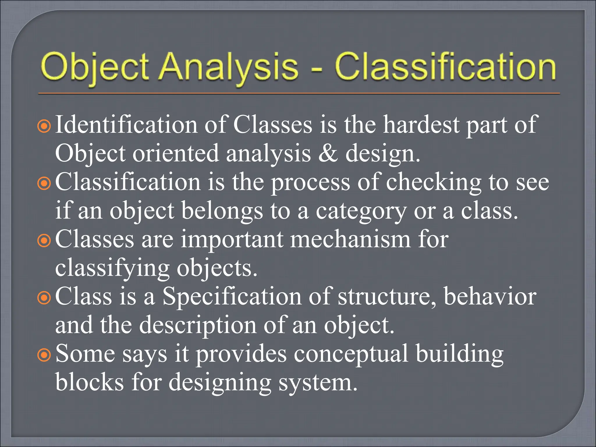 Identification of Classes is the hardest part of
Object oriented analysis & design.
Classification is the process of checking to see
if an object belongs to a category or a class.
Classes are important mechanism for
classifying objects.
Class is a Specification of structure, behavior
and the description of an object.
Some says it provides conceptual building
blocks for designing system.
 