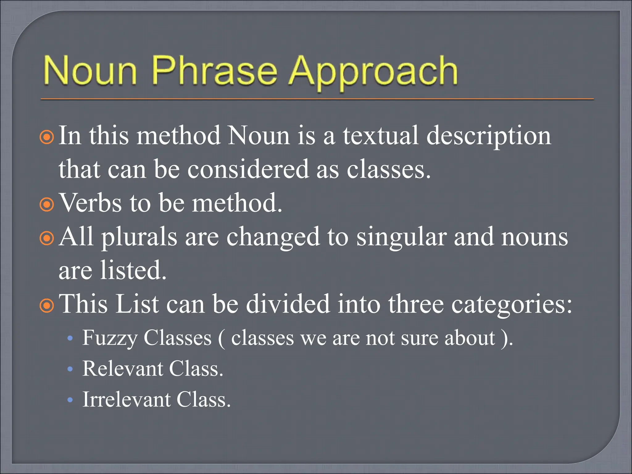 In this method Noun is a textual description
that can be considered as classes.
Verbs to be method.
All plurals are changed to singular and nouns
are listed.
This List can be divided into three categories:
• Fuzzy Classes ( classes we are not sure about ).
• Relevant Class.
• Irrelevant Class.
 